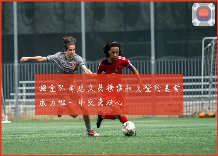 掘金队考虑交易穆雷和戈登约基奇成为唯一非交易核心