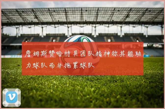 詹姆斯赞哈特具团队精神称其能助力球队而非拖累球队