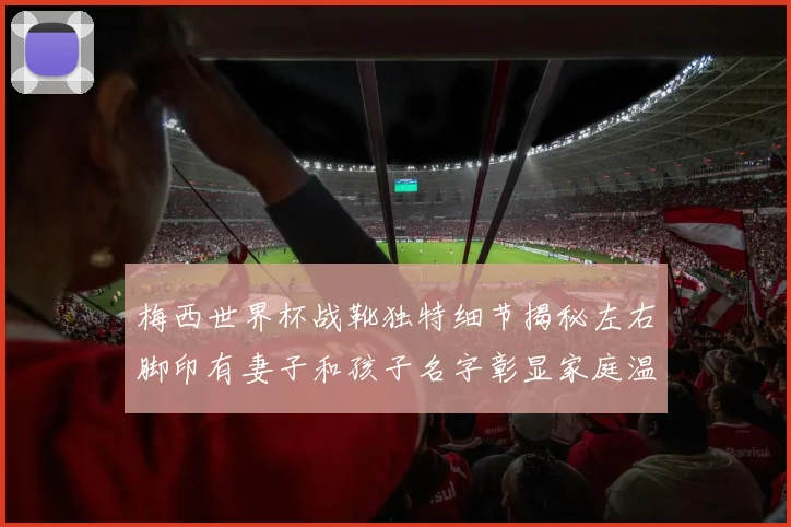 梅西世界杯战靴独特细节揭秘左右脚印有妻子和孩子名字彰显家庭温暖