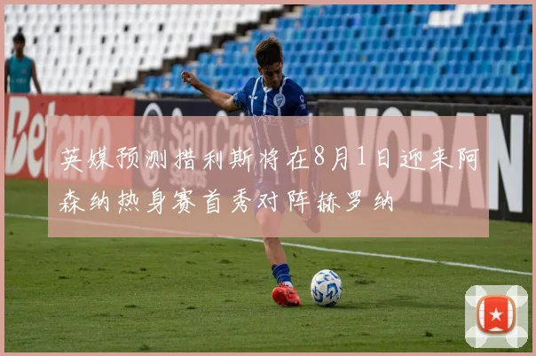 英媒预测措利斯将在8月1日迎来阿森纳热身赛首秀对阵赫罗纳