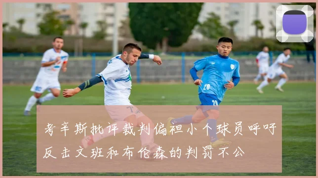 考辛斯批评裁判偏袒小个球员呼吁反击文班和布伦森的判罚不公