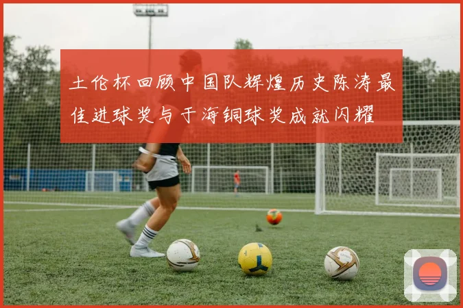 土伦杯回顾中国队辉煌历史陈涛最佳进球奖与于海铜球奖成就闪耀