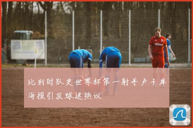 比利时队史世界杯第一射手卢卡库海报引发球迷热议