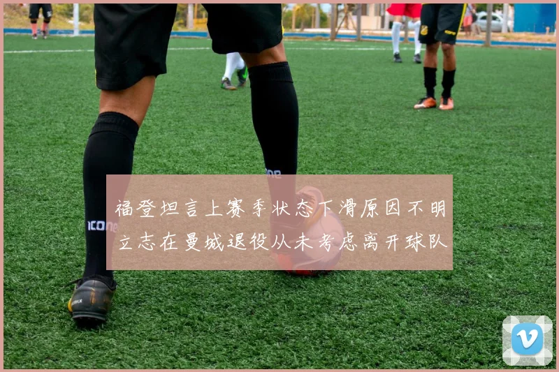 福登坦言上赛季状态下滑原因不明立志在曼城退役从未考虑离开球队