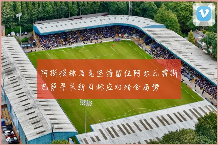 阿斯报称马竞坚持留住阿尔瓦雷斯巴萨寻求新目标应对转会局势