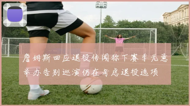 詹姆斯回应退役传闻称下赛季无意举办告别巡演仍在考虑退役选项