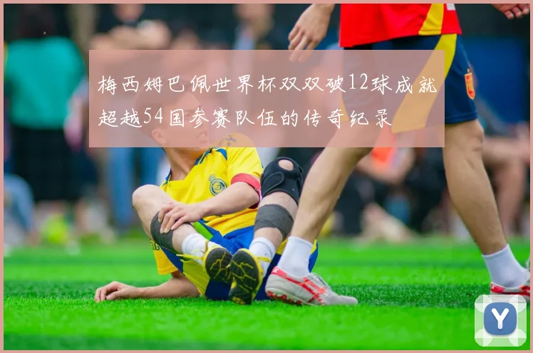 梅西姆巴佩世界杯双双破12球成就超越54国参赛队伍的传奇纪录