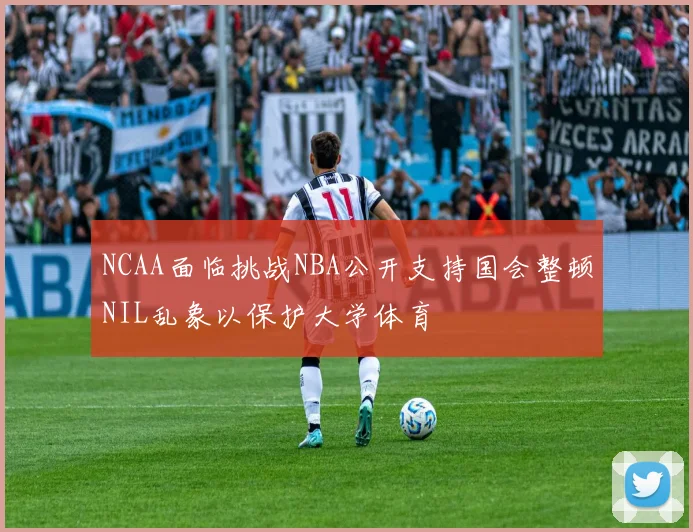 NCAA面临挑战NBA公开支持国会整顿NIL乱象以保护大学体育