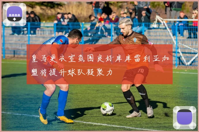 皇马更衣室氛围良好库库雷利亚加盟将提升球队凝聚力