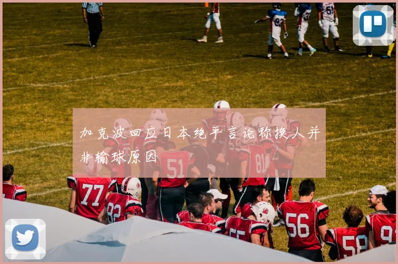 加克波回应日本绝平言论称换人并非输球原因