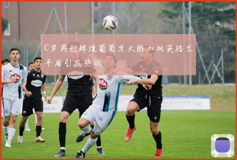 C罗再创辉煌葡萄牙大胜加纳英格兰平局引发热议