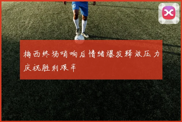 梅西终场哨响后情绪爆发释放压力庆祝胜利艰辛