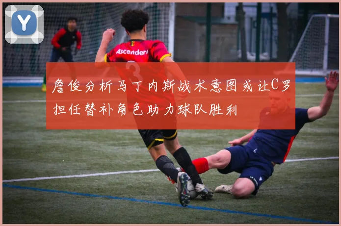 詹俊分析马丁内斯战术意图或让C罗担任替补角色助力球队胜利