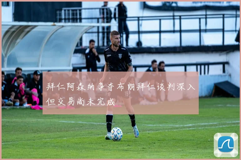 拜仁阿森纳争夺布朗拜仁谈判深入但交易尚未完成