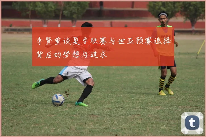李贤重谈夏季联赛与世亚预赛选择背后的梦想与追求