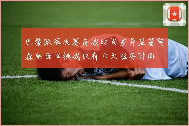 巴黎欧冠决赛备战时间差异显著阿森纳面临挑战仅有六天准备时间