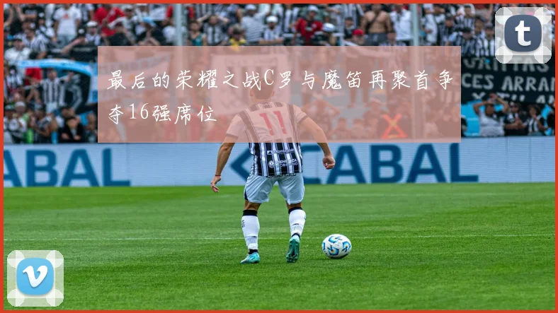 最后的荣耀之战C罗与魔笛再聚首争夺16强席位