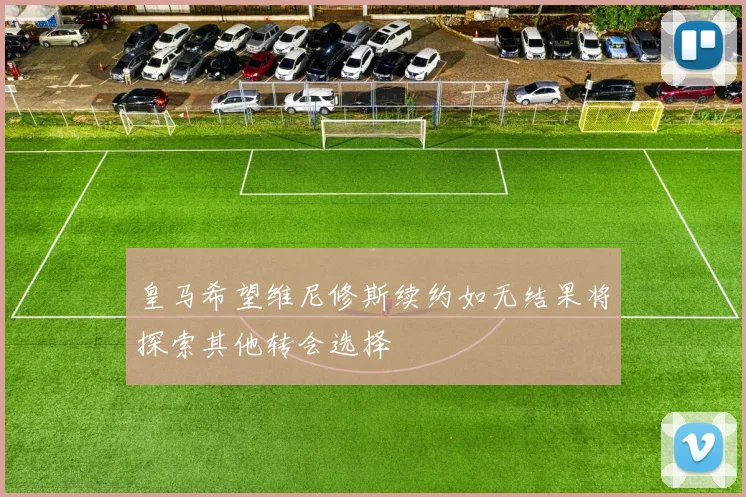 皇马希望维尼修斯续约如无结果将探索其他转会选择