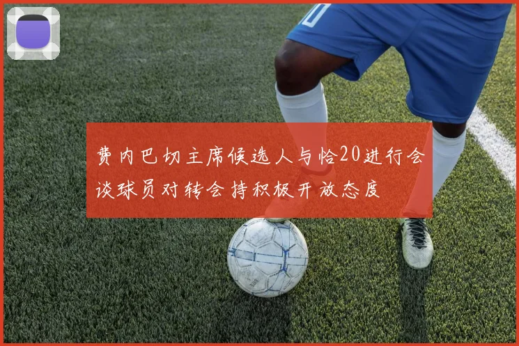 费内巴切主席候选人与恰20进行会谈球员对转会持积极开放态度