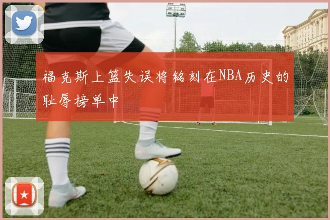 福克斯上篮失误将铭刻在NBA历史的耻辱榜单中