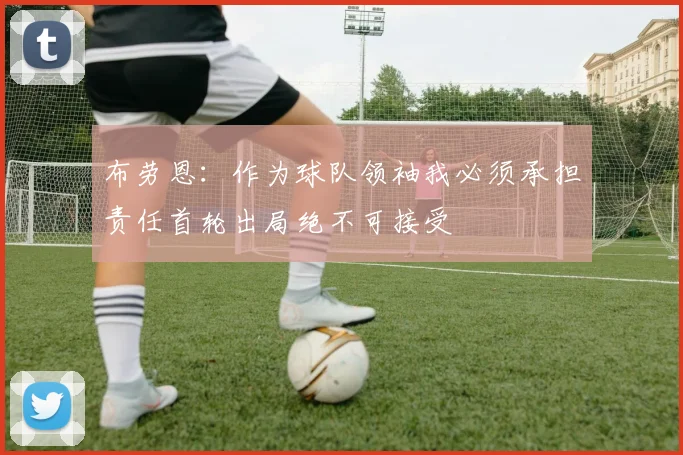 布劳恩：作为球队领袖我必须承担责任首轮出局绝不可接受