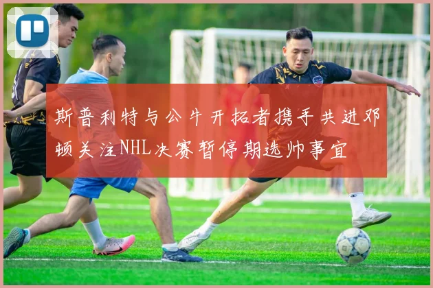 斯普利特与公牛开拓者携手共进邓顿关注NHL决赛暂停期选帅事宜