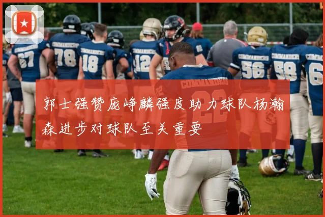 郭士强赞庞峥麟强度助力球队杨瀚森进步对球队至关重要