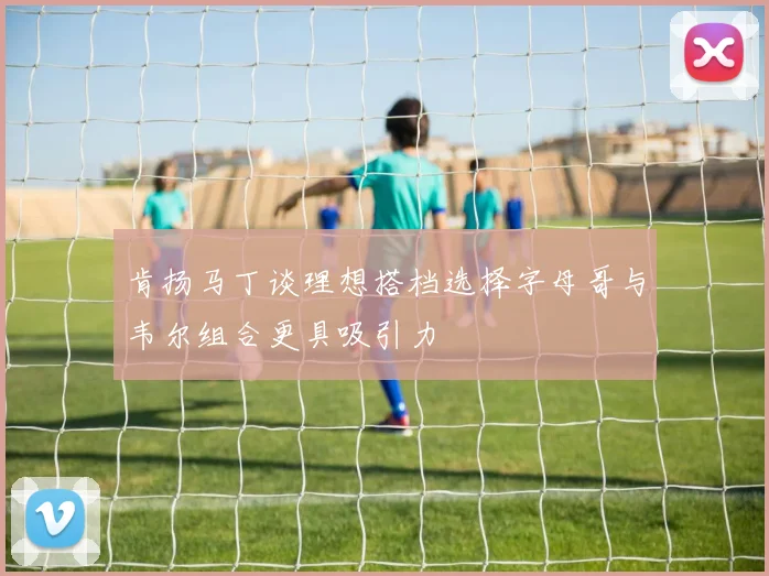 肯扬马丁谈理想搭档选择字母哥与韦尔组合更具吸引力