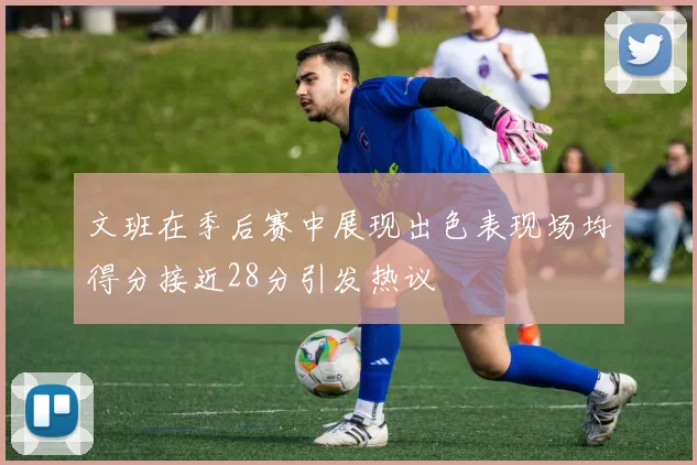 文班在季后赛中展现出色表现场均得分接近28分引发热议