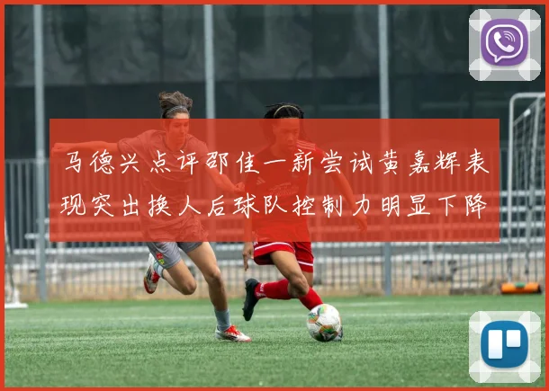 马德兴点评邵佳一新尝试黄嘉辉表现突出换人后球队控制力明显下降