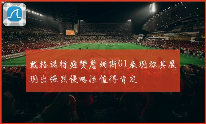 戴格诺特盛赞詹姆斯G1表现称其展现出强烈侵略性值得肯定