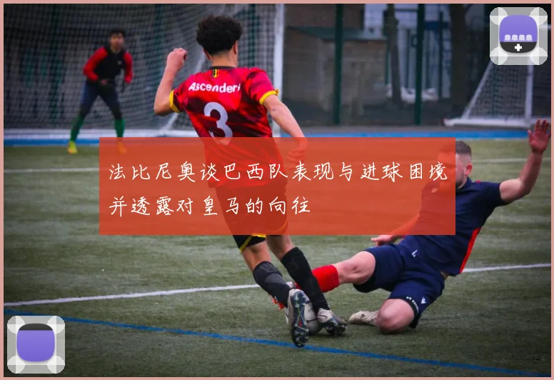 法比尼奥谈巴西队表现与进球困境并透露对皇马的向往
