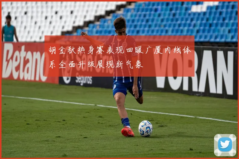 胡金秋热身赛表现回暖广厦内线体系全面升级展现新气象