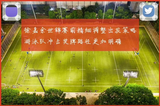 徐嘉余世锦赛前精细调整出发策略游泳队冲击奖牌路径更加明确